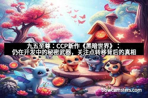 九五至尊：CCP新作《黑暗世界》：仍在开发中的秘密武器，关注点转移背后的真相